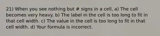 21) When you see nothing but # signs in a cell, a) The cell becomes very heavy. b) The label in the cell is too long to fit in that cell width. c) The value in the cell is too long to fit in that cell width. d) Your formula is incorrect.