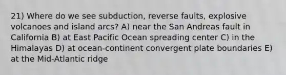 21) Where do we see subduction, reverse faults, explosive volcanoes and island arcs? A) near the San Andreas fault in California B) at East Pacific Ocean spreading center C) in the Himalayas D) at ocean-continent convergent plate boundaries E) at the Mid-Atlantic ridge