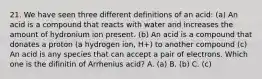 21. We have seen three different definitions of an acid: (a) An acid is a compound that reacts with water and increases the amount of hydronium ion present. (b) An acid is a compound that donates a proton (a hydrogen ion, H+) to another compound (c) An acid is any species that can accept a pair of electrons. Which one is the difinitin of Arrhenius acid? A. (a) B. (b) C. (c)