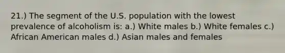 21.) The segment of the U.S. population with the lowest prevalence of alcoholism is: a.) White males b.) White females c.) African American males d.) Asian males and females