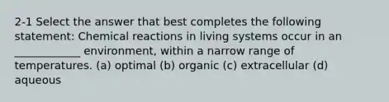 2-1 Select the answer that best completes the following statement: Chemical reactions in living systems occur in an ____________ environment, within a narrow range of temperatures. (a) optimal (b) organic (c) extracellular (d) aqueous