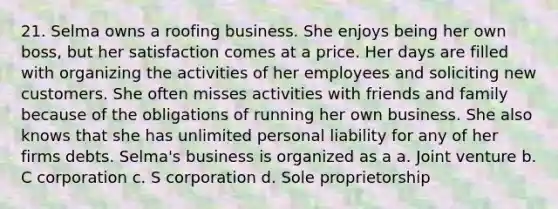 21. Selma owns a roofing business. She enjoys being her own boss, but her satisfaction comes at a price. Her days are filled with organizing the activities of her employees and soliciting new customers. She often misses activities with friends and family because of the obligations of running her own business. She also knows that she has unlimited personal liability for any of her firms debts. Selma's business is organized as a a. Joint venture b. C corporation c. S corporation d. Sole proprietorship