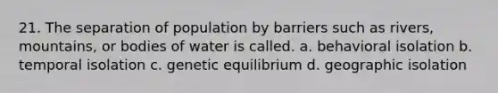 21. The separation of population by barriers such as rivers, mountains, or bodies of water is called. a. behavioral isolation b. temporal isolation c. genetic equilibrium d. geographic isolation