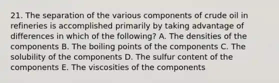 21. The separation of the various components of crude oil in refineries is accomplished primarily by taking advantage of differences in which of the following? A. The densities of the components B. The boiling points of the components C. The solubility of the components D. The sulfur content of the components E. The viscosities of the components