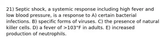 21) Septic shock, a systemic response including high fever and low blood pressure, is a response to A) certain bacterial infections. B) specific forms of viruses. C) the presence of natural killer cells. D) a fever of >103°F in adults. E) increased production of neutrophils.