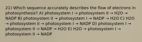 21) Which sequence accurately describes the flow of electrons in photosynthesis? A) photosystem I → photosystem II → H2O → NADP B) photosystem II → photosystem I → NADP → H2O C) H2O → photosystem II → photosystem I → NADP D) photosystem I → photosystem II → NADP → H2O E) H2O → photosystem I → photosystem II → NADP