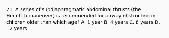 21. A series of subdiaphragmatic abdominal thrusts (the Heimlich maneuver) is recommended for airway obstruction in children older than which age? A. 1 year B. 4 years C. 8 years D. 12 years