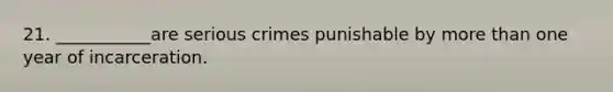 21. ___________are serious crimes punishable by more than one year of incarceration.