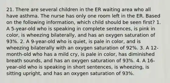 21. There are several children in the ER waiting area who all have asthma. The nurse has only one room left in the ER. Based on the following information, which child should be seen first? 1. A 5-year-old who is speaking in complete sentences, is pink in color, is wheezing bilaterally, and has an oxygen saturation of 93%. 2. A 9-year-old who is quiet, is pale in color, and is wheezing bilaterally with an oxygen saturation of 92%. 3. A 12-month-old who has a mild cry, is pale in color, has diminished breath sounds, and has an oxygen saturation of 93%. 4. A 16-year-old who is speaking in short sentences, is wheezing, is sitting upright, and has an oxygen saturation of 93%.