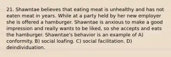 21. Shawntae believes that eating meat is unhealthy and has not eaten meat in years. While at a party held by her new employer she is offered a hamburger. Shawntae is anxious to make a good impression and really wants to be liked, so she accepts and eats the hamburger. Shawntae's behavior is an example of A) conformity. B) social loafing. C) social facilitation. D) deindividuation.