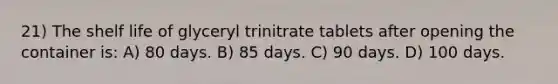 21) The shelf life of glyceryl trinitrate tablets after opening the container is: A) 80 days. B) 85 days. C) 90 days. D) 100 days.