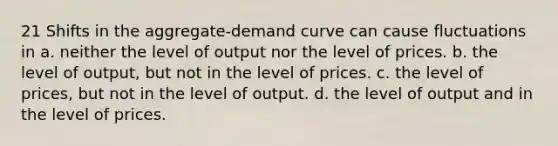 21 Shifts in the aggregate-demand curve can cause fluctuations in a. neither the level of output nor the level of prices. b. the level of output, but not in the level of prices. c. the level of prices, but not in the level of output. d. the level of output and in the level of prices.