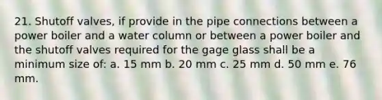 21. Shutoff valves, if provide in the pipe connections between a power boiler and a water column or between a power boiler and the shutoff valves required for the gage glass shall be a minimum size of: a. 15 mm b. 20 mm c. 25 mm d. 50 mm e. 76 mm.