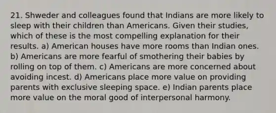 21. Shweder and colleagues found that Indians are more likely to sleep with their children than Americans. Given their studies, which of these is the most compelling explanation for their results. a) American houses have more rooms than Indian ones. b) Americans are more fearful of smothering their babies by rolling on top of them. c) Americans are more concerned about avoiding incest. d) Americans place more value on providing parents with exclusive sleeping space. e) Indian parents place more value on the moral good of interpersonal harmony.