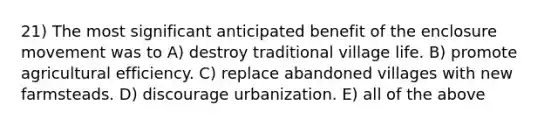 21) The most significant anticipated benefit of the enclosure movement was to A) destroy traditional village life. B) promote agricultural efficiency. C) replace abandoned villages with new farmsteads. D) discourage urbanization. E) all of the above