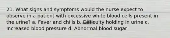 21. What signs and symptoms would the nurse expect to observe in a patient with excessive white blood cells present in the urine? a. Fever and chills b. Difficulty holding in urine c. Increased blood pressure d. Abnormal blood sugar