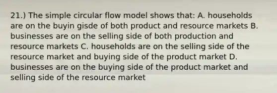 21.) The simple circular flow model shows that: A. households are on the buyin gisde of both product and resource markets B. businesses are on the selling side of both production and resource markets C. households are on the selling side of the resource market and buying side of the product market D. businesses are on the buying side of the product market and selling side of the resource market