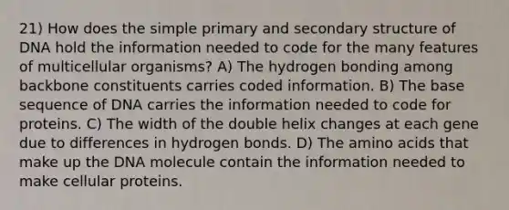 21) How does the simple primary and secondary structure of DNA hold the information needed to code for the many features of multicellular organisms? A) The hydrogen bonding among backbone constituents carries coded information. B) The base sequence of DNA carries the information needed to code for proteins. C) The width of the double helix changes at each gene due to differences in hydrogen bonds. D) The amino acids that make up the DNA molecule contain the information needed to make cellular proteins.