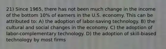 21) Since 1965, there has not been much change in the income of the bottom 10% of earners in the U.S. economy. This can be attributed to: A) the adoption of labor-saving technology. B) the cultural and social changes in the economy. C) the adoption of labor-complementary technology. D) the adoption of skill-biased technology by most firms