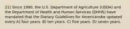 21) Since 1990, the U.S. Department of Agriculture (USDA) and the Department of Health and Human Services (DHHS) have mandated that the Dietary Guidelines for Americansbe updated every A) four years. B) ten years. C) five years. D) seven years.