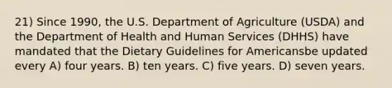 21) Since 1990, the U.S. Department of Agriculture (USDA) and the Department of Health and Human Services (DHHS) have mandated that the Dietary Guidelines for Americansbe updated every A) four years. B) ten years. C) five years. D) seven years.