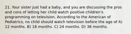 21. Your sister just had a baby, and you are discussing the pros and cons of letting her child watch positive children's programming on television. According to <a href='https://www.questionai.com/knowledge/keiVE7hxWY-the-american' class='anchor-knowledge'>the american</a> of Pediatrics, no child should watch television before the age of A) 12 months. B) 18 months. C) 24 months. D) 36 months.