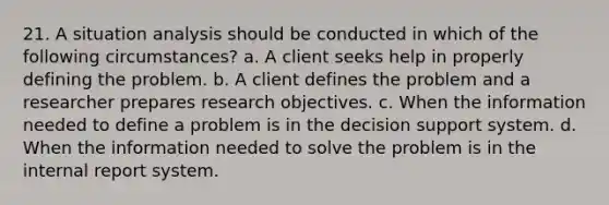 21. A situation analysis should be conducted in which of the following circumstances? a. A client seeks help in properly defining the problem. b. A client defines the problem and a researcher prepares research objectives. c. When the information needed to define a problem is in the decision support system. d. When the information needed to solve the problem is in the internal report system.