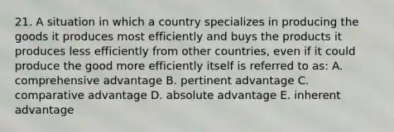 21. A situation in which a country specializes in producing the goods it produces most efficiently and buys the products it produces less efficiently from other countries, even if it could produce the good more efficiently itself is referred to as: A. comprehensive advantage B. pertinent advantage C. comparative advantage D. absolute advantage E. inherent advantage