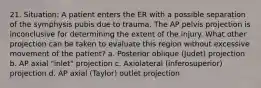 21. Situation: A patient enters the ER with a possible separation of the symphysis pubis due to trauma. The AP pelvis projection is inconclusive for determining the extent of the injury. What other projection can be taken to evaluate this region without excessive movement of the patient? a. Posterior oblique (Judet) projection b. AP axial "inlet" projection c. Axiolateral (inferosuperior) projection d. AP axial (Taylor) outlet projection