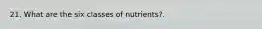 21. What are the six classes of nutrients?.