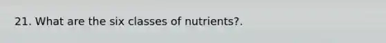 21. What are the six classes of nutrients?.