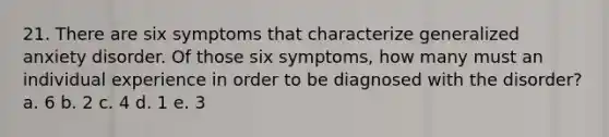 21. There are six symptoms that characterize generalized anxiety disorder. Of those six symptoms, how many must an individual experience in order to be diagnosed with the disorder? a. 6 b. 2 c. 4 d. 1 e. 3