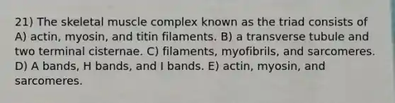 21) The skeletal muscle complex known as the triad consists of A) actin, myosin, and titin filaments. B) a transverse tubule and two terminal cisternae. C) filaments, myofibrils, and sarcomeres. D) A bands, H bands, and I bands. E) actin, myosin, and sarcomeres.