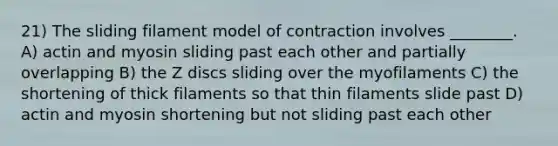 21) The sliding filament model of contraction involves ________. A) actin and myosin sliding past each other and partially overlapping B) the Z discs sliding over the myofilaments C) the shortening of thick filaments so that thin filaments slide past D) actin and myosin shortening but not sliding past each other