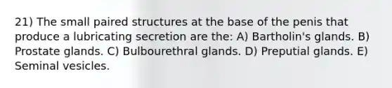 21) The small paired structures at the base of the penis that produce a lubricating secretion are the: A) Bartholin's glands. B) Prostate glands. C) Bulbourethral glands. D) Preputial glands. E) Seminal vesicles.