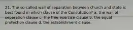 21. The so-called wall of separation between church and state is best found in which clause of the Constitution? a. the wall of separation clause c. the free exercise clause b. the equal protection clause d. the establishment clause.