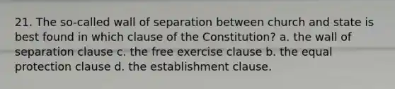 21. The so-called wall of separation between church and state is best found in which clause of the Constitution? a. the wall of separation clause c. the free exercise clause b. the equal protection clause d. the establishment clause.