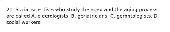 21. Social scientists who study the aged and the aging process are called A. elderologists. B. geriatricians. C. gerontologists. D. social workers.