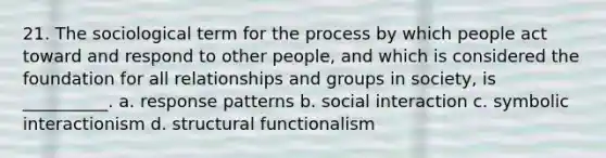 21. ​The sociological term for the process by which people act toward and respond to other people, and which is considered the foundation for all relationships and groups in society, is __________. a. ​response patterns b. ​social interaction c. ​symbolic interactionism d. ​structural functionalism