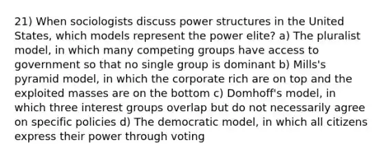 21) When sociologists discuss power structures in the United States, which models represent the power elite? a) The pluralist model, in which many competing groups have access to government so that no single group is dominant b) Mills's pyramid model, in which the corporate rich are on top and the exploited masses are on the bottom c) Domhoff's model, in which three <a href='https://www.questionai.com/knowledge/kiXYXLKJmH-interest-groups' class='anchor-knowledge'>interest groups</a> overlap but do not necessarily agree on specific policies d) The democratic model, in which all citizens express their power through voting