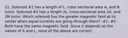 21. Solenoid #1 has a length of L, cross sectional area A, and N turns. Solenoid #2 has a length 2L, cross-sectional area 2A, and 2N turns. Which solenoid has the greater magnetic field at its center when equal currents are going through them? -#1 -#2 -Both have the same magnetic field -Since it depends on the values of A and L, none of the above are correct.