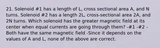 21. Solenoid #1 has a length of L, cross sectional area A, and N turns. Solenoid #2 has a length 2L, cross-sectional area 2A, and 2N turns. Which solenoid has the greater magnetic field at its center when equal currents are going through them? -#1 -#2 -Both have the same magnetic field -Since it depends on the values of A and L, none of the above are correct.