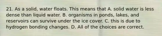 21. As a solid, water floats. This means that A. solid water is less dense than liquid water. B. organisms in ponds, lakes, and reservoirs can survive under the ice cover. C. this is due to hydrogen bonding changes. D. All of the choices are correct.