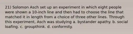 21) Solomon Asch set up an experiment in which eight people were shown a 10-inch line and then had to choose the line that matched it in length from a choice of three other lines. Through this experiment, Asch was studying a. bystander apathy. b. social loafing. c. groupthink. d. conformity.