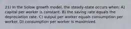 21) In the Solow growth model, the steady-state occurs when: A) capital per worker is constant. B) the saving rate equals the depreciation rate. C) output per worker equals consumption per worker. D) consumption per worker is maximized.