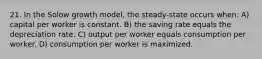 21. In the Solow growth model, the steady-state occurs when: A) capital per worker is constant. B) the saving rate equals the depreciation rate. C) output per worker equals consumption per worker. D) consumption per worker is maximized.