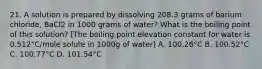 21. A solution is prepared by dissolving 208.3 grams of barium chloride, BaCl2 in 1000 grams of water? What is the boiling point of this solution? [The boiling point elevation constant for water is 0.512°C/mole solute in 1000g of water] A. 100.26°C B. 100.52°C C. 100.77°C D. 101.54°C