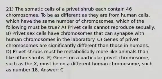 21) The somatic cells of a privet shrub each contain 46 chromosomes. To be as different as they are from human cells, which have the same number of chromosomes, which of the following must be true? A) Privet cells cannot reproduce sexually. B) Privet sex cells have chromosomes that can synapse with human chromosomes in the laboratory. C) Genes of privet chromosomes are significantly different than those in humans. D) Privet shrubs must be metabolically more like animals than like other shrubs. E) Genes on a particular privet chromosome, such as the X, must be on a different human chromosome, such as number 18. Answer: C