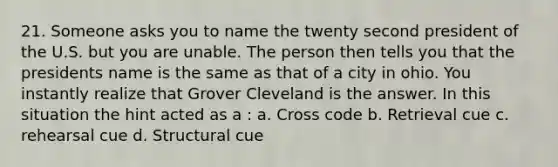 21. Someone asks you to name the twenty second president of the U.S. but you are unable. The person then tells you that the presidents name is the same as that of a city in ohio. You instantly realize that Grover Cleveland is the answer. In this situation the hint acted as a : a. Cross code b. Retrieval cue c. rehearsal cue d. Structural cue