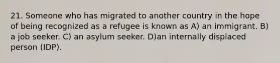 21. Someone who has migrated to another country in the hope of being recognized as a refugee is known as A) an immigrant. B) a job seeker. C) an asylum seeker. D)an internally displaced person (IDP).